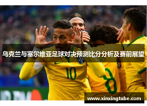 乌克兰与塞尔维亚足球对决预测比分分析及赛前展望