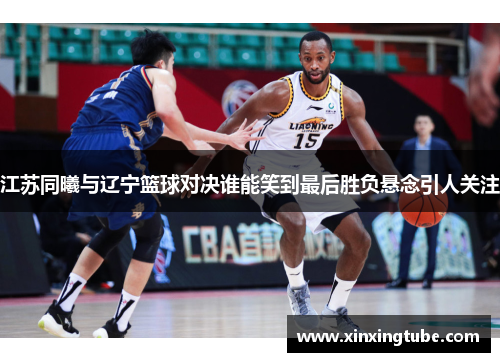 江苏同曦与辽宁篮球对决谁能笑到最后胜负悬念引人关注